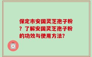 保定市安国灵芝孢子粉？了解安国灵芝孢子粉的功效与使用方法？