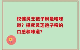 权健灵芝孢子粉是啥味道？探究灵芝孢子粉的口感和味道？