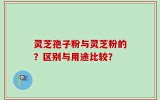 灵芝孢子粉与灵芝粉的？区别与用途比较？