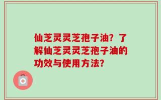 仙芝灵灵芝孢子油？了解仙芝灵灵芝孢子油的功效与使用方法？