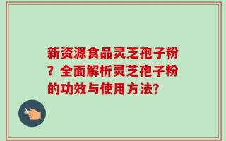 新资源食品灵芝孢子粉？全面解析灵芝孢子粉的功效与使用方法？
