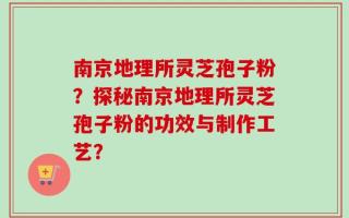 南京地理所灵芝孢子粉？探秘南京地理所灵芝孢子粉的功效与制作工艺？