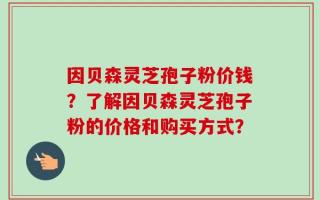 因贝森灵芝孢子粉价钱？了解因贝森灵芝孢子粉的价格和购买方式？