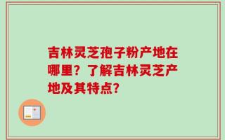 吉林灵芝孢子粉产地在哪里？了解吉林灵芝产地及其特点？