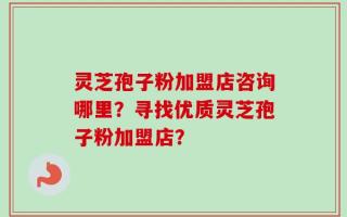 灵芝孢子粉加盟店咨询哪里？寻找优质灵芝孢子粉加盟店？