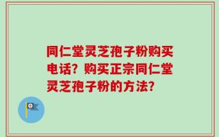 同仁堂灵芝孢子粉购买电话？购买正宗同仁堂灵芝孢子粉的方法？