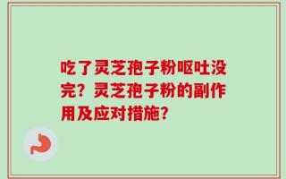 吃了灵芝孢子粉呕吐没完？灵芝孢子粉的副作用及应对措施？