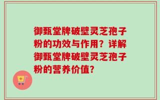 御甄堂牌破壁灵芝孢子粉的功效与作用？详解御甄堂牌破壁灵芝孢子粉的营养价值？