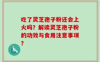 吃了灵芝孢子粉还会上火吗？解读灵芝孢子粉的功效与食用注意事项？