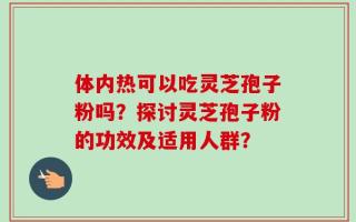 体内热可以吃灵芝孢子粉吗？探讨灵芝孢子粉的功效及适用人群？