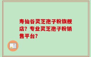 寿仙谷灵芝孢子粉旗舰店？专业灵芝孢子粉销售平台？