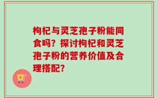 枸杞与灵芝孢子粉能同食吗？探讨枸杞和灵芝孢子粉的营养价值及合理搭配？