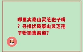 哪里卖泰山灵芝孢子粉？寻找优质泰山灵芝孢子粉销售渠道？