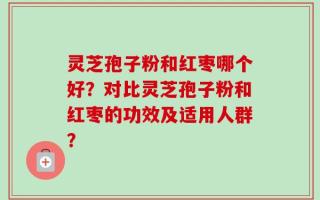 灵芝孢子粉和红枣哪个好？对比灵芝孢子粉和红枣的功效及适用人群？