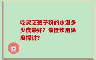 吃灵芝孢子粉的水温多少度最好？最佳饮用温度探讨？