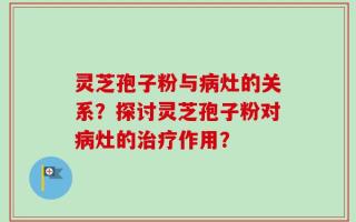 灵芝孢子粉与病灶的关系？探讨灵芝孢子粉对病灶的治疗作用？