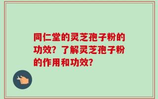 同仁堂的灵芝孢子粉的功效？了解灵芝孢子粉的作用和功效？