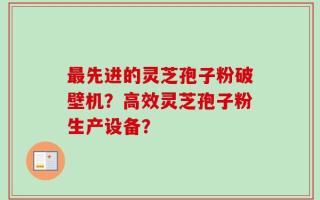 最先进的灵芝孢子粉破壁机？高效灵芝孢子粉生产设备？