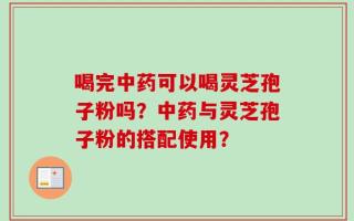 喝完中药可以喝灵芝孢子粉吗？中药与灵芝孢子粉的搭配使用？