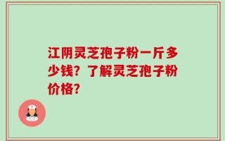 江阴灵芝孢子粉一斤多少钱？了解灵芝孢子粉价格？