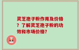 灵芝孢子粉作用及价格？了解灵芝孢子粉的功效和市场价格？