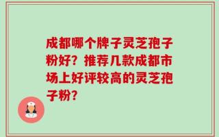 成都哪个牌子灵芝孢子粉好？推荐几款成都市场上好评较高的灵芝孢子粉？