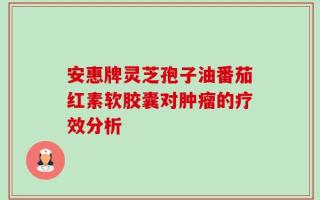 安惠牌灵芝孢子油番茄红素软胶囊对肿瘤的疗效分析