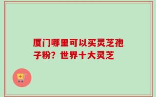 厦门哪里可以买灵芝孢子粉？世界十大灵芝
