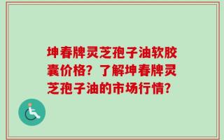 坤春牌灵芝孢子油软胶囊价格？了解坤春牌灵芝孢子油的市场行情？