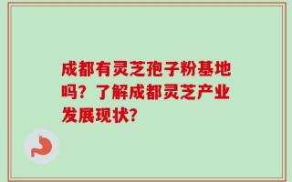 成都有灵芝孢子粉基地吗？了解成都灵芝产业发展现状？