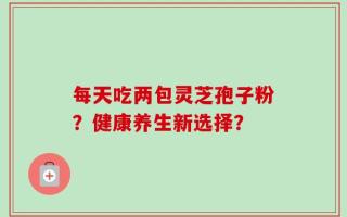 每天吃两包灵芝孢子粉？健康养生新选择？