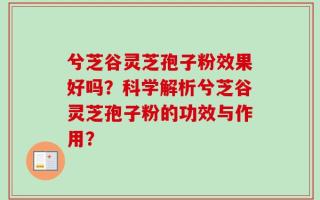 兮芝谷灵芝孢子粉效果好吗？科学解析兮芝谷灵芝孢子粉的功效与作用？