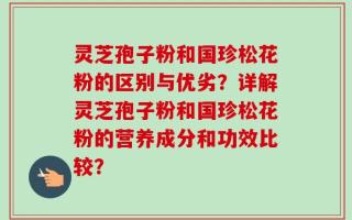 灵芝孢子粉和国珍松花粉的区别与优劣？详解灵芝孢子粉和国珍松花粉的营养成分和功效比较？
