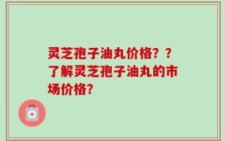 灵芝孢子油丸价格？？了解灵芝孢子油丸的市场价格？