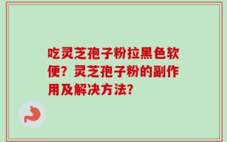 吃灵芝孢子粉拉黑色软便？灵芝孢子粉的副作用及解决方法？