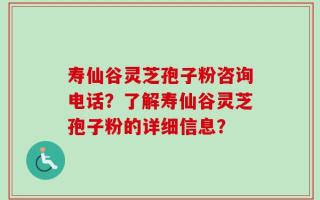 寿仙谷灵芝孢子粉咨询电话？了解寿仙谷灵芝孢子粉的详细信息？