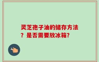 灵芝孢子油的储存方法？是否需要放冰箱？