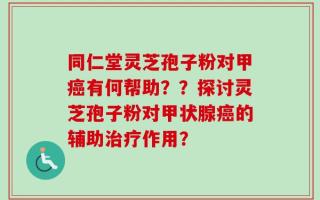 同仁堂灵芝孢子粉对甲癌有何帮助？？探讨灵芝孢子粉对甲状腺癌的辅助治疗作用？