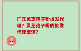 广东灵芝孢子粉批发代理？灵芝孢子粉的批发代理渠道？