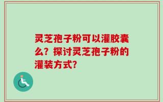 灵芝孢子粉可以灌胶囊么？探讨灵芝孢子粉的灌装方式？