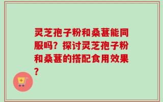 灵芝孢子粉和桑葚能同服吗？探讨灵芝孢子粉和桑葚的搭配食用效果？