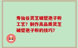 寿仙谷灵芝破壁孢子粉工艺？制作高品质灵芝破壁孢子粉的技巧？
