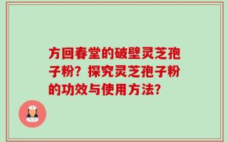 方回春堂的破壁灵芝孢子粉？探究灵芝孢子粉的功效与使用方法？