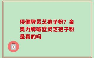 得健牌灵芝孢子粉？金奥力牌破壁灵芝孢子粉是真的吗