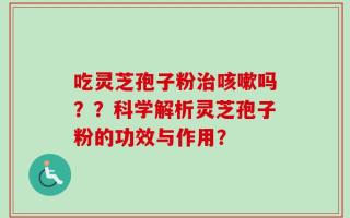 吃灵芝孢子粉治咳嗽吗？？科学解析灵芝孢子粉的功效与作用？