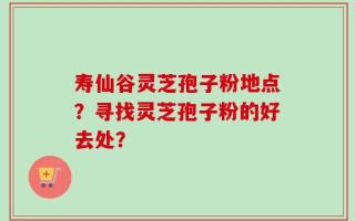 寿仙谷灵芝孢子粉地点？寻找灵芝孢子粉的好去处？