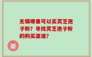 无锡哪里可以买灵芝孢子粉？寻找灵芝孢子粉的购买渠道？