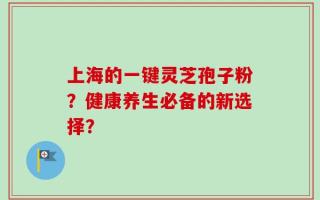 上海的一键灵芝孢子粉？健康养生必备的新选择？