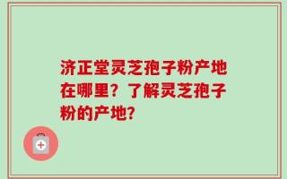济正堂灵芝孢子粉产地在哪里？了解灵芝孢子粉的产地？