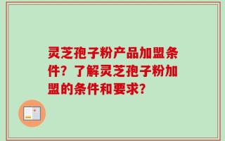灵芝孢子粉产品加盟条件？了解灵芝孢子粉加盟的条件和要求？